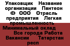 Упаковщик › Название организации ­ Пантеон-Ф, ООО › Отрасль предприятия ­ Легкая промышленность › Минимальный оклад ­ 20 000 - Все города Работа » Вакансии   . Татарстан респ.